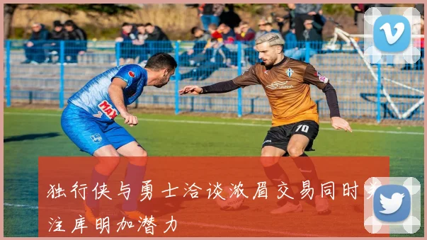 独行侠与勇士洽谈浓眉交易同时关注库明加潜力