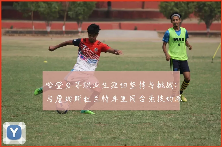 哈登分享职业生涯的坚持与挑战：与詹姆斯杜兰特库里同台竞技的艰辛