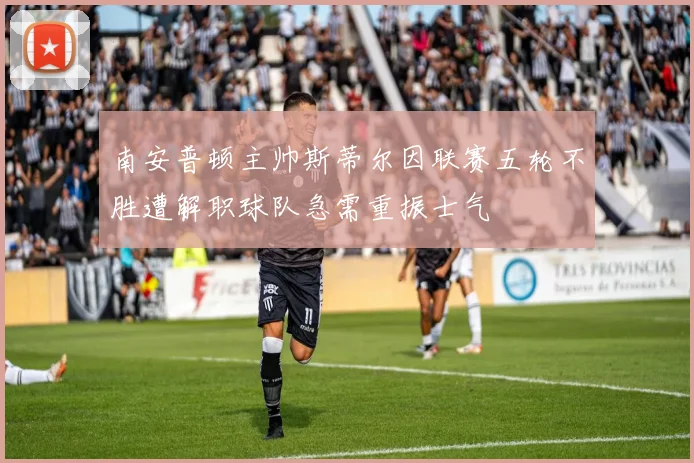 南安普顿主帅斯蒂尔因联赛五轮不胜遭解职球队急需重振士气