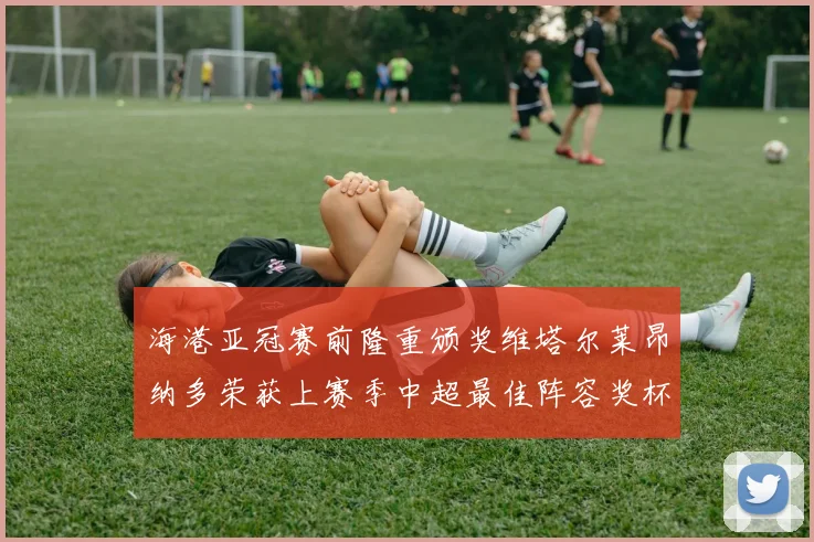 海港亚冠赛前隆重颁奖维塔尔莱昂纳多荣获上赛季中超最佳阵容奖杯