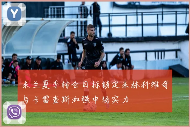 米兰夏季转会目标锁定米林科维奇与卡雷查斯加强中场实力