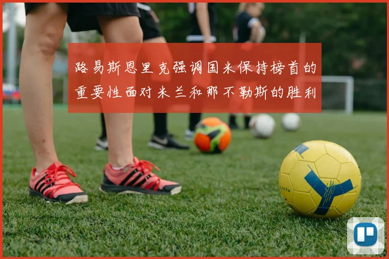 路易斯恩里克强调国米保持榜首的重要性面对米兰和那不勒斯的胜利