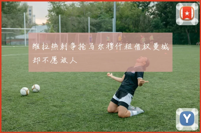 维拉热刺争抢马尔穆什租借权曼城却不愿放人