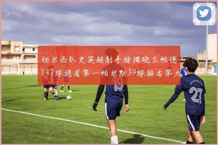 切尔西队史英超射手榜揭晓兰帕德147球稳居第一帕尔默39球排名第九