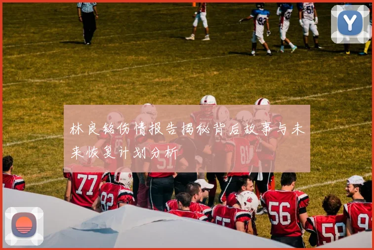 林良铭伤情报告揭秘背后故事与未来恢复计划分析