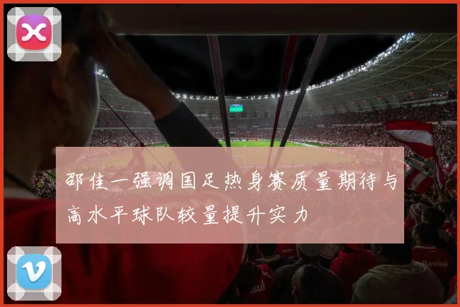 邵佳一强调国足热身赛质量期待与高水平球队较量提升实力