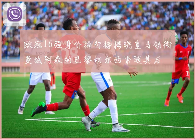 欧冠16强身价排行榜揭晓皇马领衔曼城阿森纳巴黎切尔西紧随其后