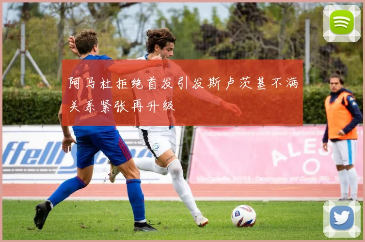 阿马杜拒绝首发引发斯卢茨基不满关系紧张再升级