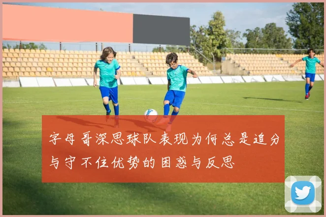 字母哥深思球队表现为何总是追分与守不住优势的困惑与反思