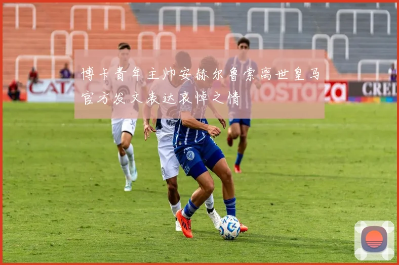 博卡青年主帅安赫尔鲁索离世皇马官方发文表达哀悼之情