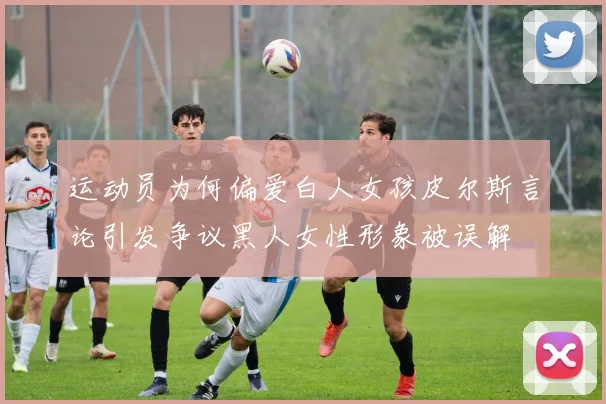 运动员为何偏爱白人女孩皮尔斯言论引发争议黑人女性形象被误解