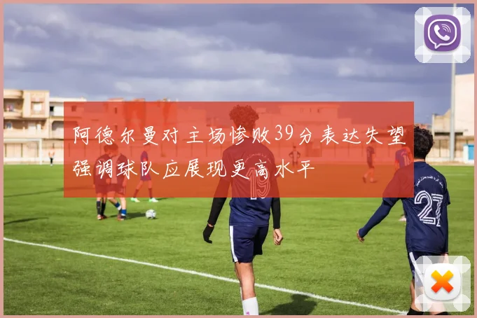 阿德尔曼对主场惨败39分表达失望强调球队应展现更高水平