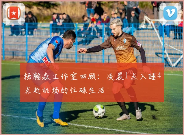杨瀚森工作室回顾：凌晨1点入睡4点赶机场的忙碌生活