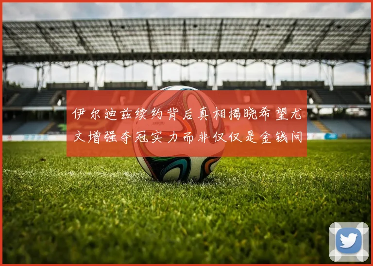 伊尔迪兹续约背后真相揭晓希望尤文增强夺冠实力而非仅仅是金钱问题