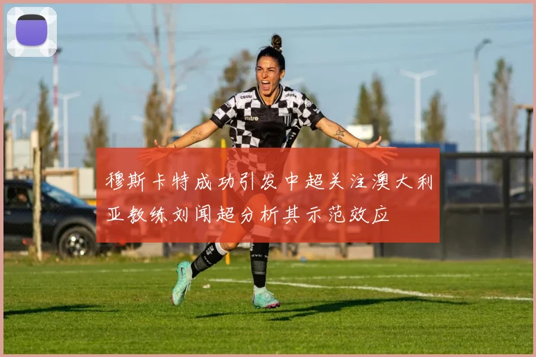穆斯卡特成功引发中超关注澳大利亚教练刘闻超分析其示范效应