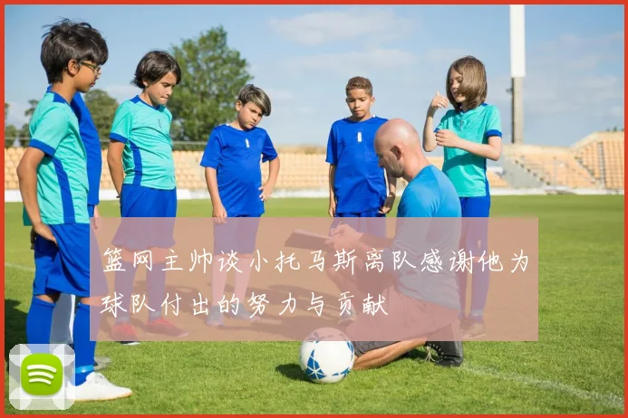 篮网主帅谈小托马斯离队感谢他为球队付出的努力与贡献