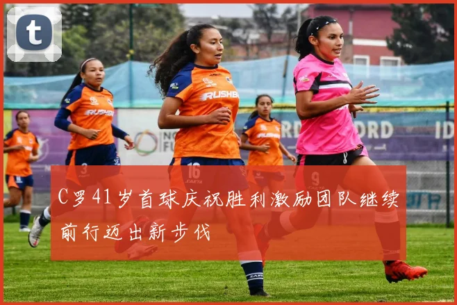 C罗41岁首球庆祝胜利激励团队继续前行迈出新步伐