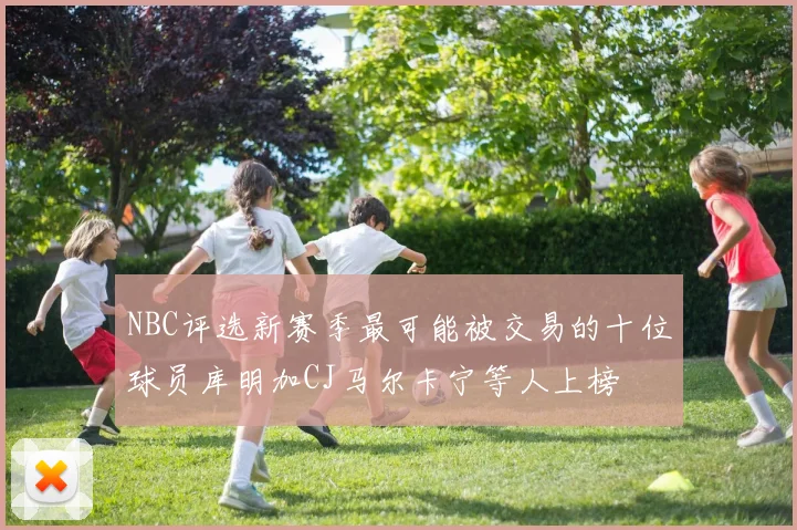 NBC评选新赛季最可能被交易的十位球员库明加CJ马尔卡宁等人上榜
