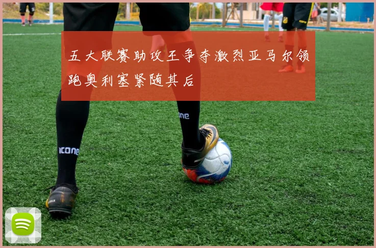 五大联赛助攻王争夺激烈亚马尔领跑奥利塞紧随其后