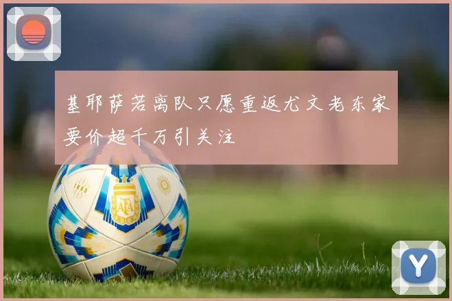 基耶萨若离队只愿重返尤文老东家要价超千万引关注